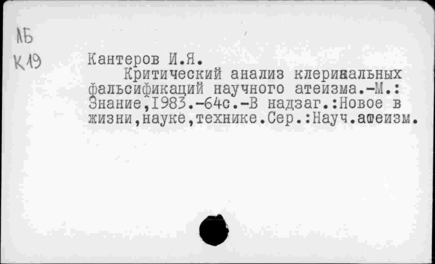 ﻿№
Кантеров И.Я.
Критический анализ клеринальных фальсификаций научного атеизма.-М.: Знание, 1983.--64с.-В надзаг.:Новое в жизни,науке,технике.Сер.:Науч.атеизм.